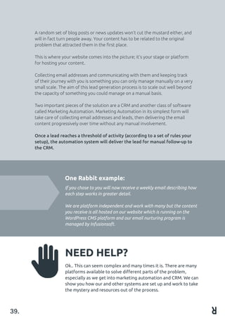 A random set of blog posts or news updates won’t cut the mustard either, and
will in fact turn people away. Your content has to be related to the original
problem that attracted them in the first place.
This is where your website comes into the picture; it’s your stage or platform
for hosting your content.
Collecting email addresses and communicating with them and keeping track
of their journey with you is something you can only manage manually on a very
small scale. The aim of this lead generation process is to scale out well beyond
the capacity of something you could manage on a manual basis.
Two important pieces of the solution are a CRM and another class of software
called Marketing Automation. Marketing Automation in its simplest form will
take care of collecting email addresses and leads, then delivering the email
content progressively over time without any manual involvement.
Once a lead reaches a threshold of activity (according to a set of rules your
setup), the automation system will deliver the lead for manual follow-up to
the CRM.
NEED HELP?
Ok.. This can seem complex and many times it is. There are many
platforms available to solve different parts of the problem,
especially as we get into marketing automation and CRM. We can
show you how our and other systems are set up and work to take
the mystery and resources out of the process.
39.
One Rabbit example:
If you chose to you will now receive a weekly email describing how
each step works in greater detail.
We are platform independent and work with many but the content
you receive is all hosted on our website which is running on the
WordPress CMS platform and our email nurturing program is
managed by Infusionsoft.
 