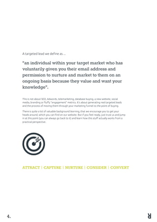 A targeted lead we define as ...
“an individual within your target market who has
voluntarily given you their email address and
permission to nurture and market to them on an
ongoing basis because they value and want your
knowledge”.
This is not about SEO, Adwords, telemarketing, database buying, a new website, social
media, branding or fluffy “engagement” metrics. It’s about generating real targeted leads
and the process of moving them through your marketing funnel to the point of buying.
There is quite a lot of valuable background learning, that we encourage you to get your
heads around, which you can find on our website. But if you feel ready, just trust us and jump
in at this point (you can always go back to it) and learn how this stuff actually works from a
practical perspective.
ATTRACT CAPTURE NURTURE CONSIDER CONVERT
4.
 