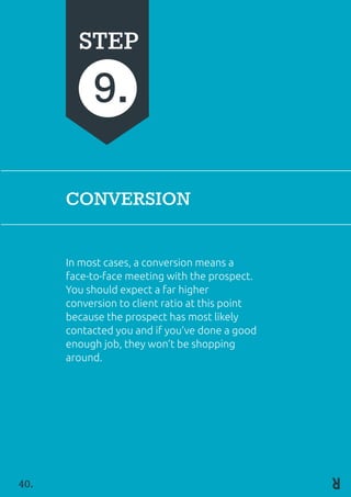 CONVERSION
In most cases, a conversion means a
face-to-face meeting with the prospect.
You should expect a far higher 	
conversion to client ratio at this point
because the prospect has most likely
contacted you and if you’ve done a good
enough job, they won’t be shopping
around.
STEP
9.
40.
 