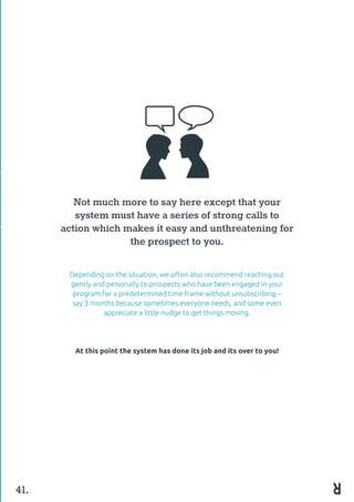 Not much more to say here except that your
system must have a series of strong calls to
action which makes it easy and unthreatening for
the prospect to you.
Depending on the situation, we often also recommend reaching out
gently and personally to prospects who have been engaged in your
program for a predetermined time frame without unsubscribing –
say 3 months because sometimes everyone needs, and some even
appreciate a little nudge to get things moving.
At this point the system has done its job and its over to you!
41.
 