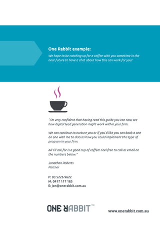 “I’m very confident that having read this guide you can now see
how digital lead generation might work within your firm.
We can continue to nurture you or if you’d like you can book a one
on one with me to discuss how you could implement this type of
program in your firm.
All I’ll ask for is a good cup of coffee! Feel free to call or email on
the numbers below.”
Jonathan Roberts
Partner
P: 03 5226 9622
M: 0417 117 185
E: jon@onerabbit.com.au
One Rabbit example:
We hope to be catching up for a coffee with you sometime in the
near future to have a chat about how this can work for you!
 