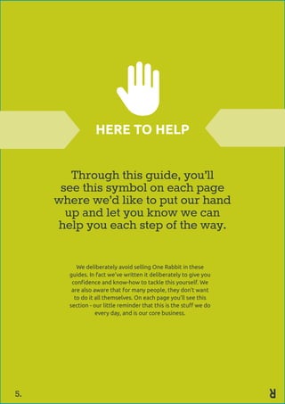 Through this guide, you’ll
see this symbol on each page
where we’d like to put our hand
up and let you know we can
help you each step of the way.
We deliberately avoid selling One Rabbit in these
guides. In fact we’ve written it deliberately to give you
confidence and know-how to tackle this yourself. We
are also aware that for many people, they don’t want
to do it all themselves. On each page you’ll see this
section - our little reminder that this is the stuff we do
every day, and is our core business.
HERE TO HELP
5.
 