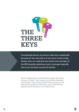 THE
THREE
KEYS
Conceptually there’s no need to make this complicated
because it’s not, and only is, if you focus on the wrong
details. Sure we could give you all the nuts and bolts of
the SEO benefits, platforms, how to leverage LinkedIn
and so on, but these are just the details.
There’s a bigger picture, one that doesn’t require you to be a
tech guru, or doesn’t even need you to be all that interested
in technology. These are like the keys to the car and if you can
keep these concepts front and centre, you’ll understand our
approach and at this level it’s not rocket science.
6.
 