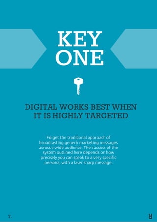 KEY
ONE
DIGITAL WORKS BEST WHEN
IT IS HIGHLY TARGETED
Forget the traditional approach of
broadcasting generic marketing messages
across a wide audience. The success of the
system outlined here depends on how
precisely you can speak to a very specific
persona, with a laser sharp message.
7.
 