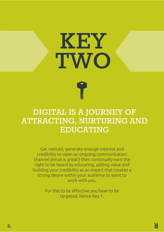 KEY
TWO
DIGITAL IS A JOURNEY OF
ATTRACTING, NURTURING AND
EDUCATING
Get noticed, generate enough interest and
credibility to open an ongoing communication
channel (email is great!) then continually earn the
right to be heard by educating, adding value and
building your credibility as an expert that creates a
strong desire within your audience to want to
work with you.
For this to be effective you have to be
targeted, hence Key 1.
8.
 