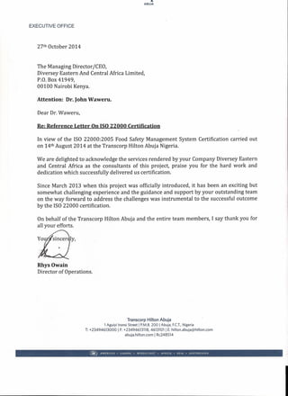 ...
ABUJA
EXECUTIVE OFFICE
27th October 2014
The Managing Director ICEO,
Diversey Eastern And Central Africa Limited,
P.O. Box 41949,
00100 Nairobi Kenya.
Attention: Dr. John Waweru.
Dear Dr. Waweru,
Re: Reference Letter On ISO 22000 Certification
In view of the ISO 22000:2005 Food Safety Management System Certification carried out
on 14th August 2014 at the Transcorp Hilton Abuja Nigeria.
We are delighted to-acknowledge the services rendered by your Company Diversey Eastern
and Central Africa as the consultants of this project, praise you for the hard work and
dedication which successfully delivered us certification.
Since March 2013 when this project was officially introduced, it has been an exciting but
somewhat challenging experience and the guidance and support by your outstanding team
on the way forward to address the challenges was instrumental to the successful outcome
by the ISO 22000 certification.
On behalf of the Transcorp Hilton Abuja and the entire team members, I say thank you for
all your efforts.
ly,
Rhys Owain
Director of Operations.
Transcorp Hilton Abuja
1 Aguiyi Ironsi Street 1P.M.B. 200 1Abuja, F.C.T.,Nigeria
T: +23494613000 1F: +23494613118, 46131011 E: hilton.abuja@hilton.com
abuja.hilton.com I Rc248514
® AMERICAS. EUROPE • MIDDLE EAST • AFRICA • ASIA • AUSTRALASIA
 