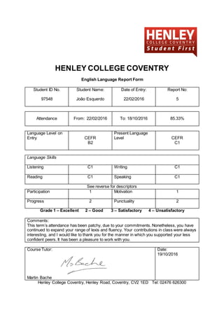 HENLEY COLLEGE COVENTRY
English Language Report Form
Student ID No.
97548
Student Name:
João Esquerdo
Date of Entry:
22/02/2016
Report No:
5
Attendance From: 22/02/2016 To: 18/10/2016 85.33%
Language Level on
Entry CEFR
B2
Present Language
Level CEFR
C1
Language Skills
Listening C1 Writing C1
Reading C1 Speaking C1
See reverse for descriptors
Participation 1 Motivation 1
Progress 2 Punctuality 2
Grade 1 – Excellent 2 – Good 3 – Satisfactory 4 – Unsatisfactory
Comments:
This term’s attendance has been patchy, due to your commitments. Nonetheless, you have
continued to expand your range of lexis and fluency. Your contributions in class were always
interesting, and I would like to thank you for the manner in which you supported your less
confident peers. It has been a pleasure to work with you.
Course Tutor:
Martin Bache
Date:
19/10/2016
Henley College Coventry, Henley Road, Coventry, CV2 1ED Tel: 02476 626300
 