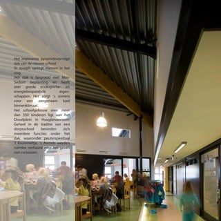Het imposante pyramidevormige
dak van de nieuwe school
St Joseph springt meteen in het
oog.
Het dak is begroeid met Mos-
Sedum beplanting en heeft
zeer goede ecologische- en
energiebesparende eigen-
schappen. Het zorgt ‘s zomers
voor een aangenaam koel
binnenklimaat.
Het schoolgebouw voor meer
dan 350 kinderen ligt aan het
Disselplein in Hooglanderveen.
Geheel in de traditie van een
dorpsschool bevinden zich
meerdere functies onder het
dak, waaronder peuterspeelzaal
‘t Krummeltje. ‘s Avonds worden
ruimtes verhuurd voor het geven
van cursussen.
 