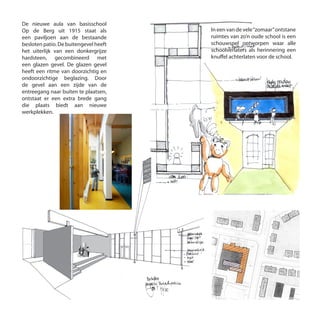 De nieuwe aula van basisschool
Op de Berg uit 1915 staat als
een paviljoen aan de bestaande
besloten patio. De buitengevel heeft
het uiterlijk van een donkergrijze
hardsteen, gecombineerd met
een glazen gevel. De glazen gevel
heeft een ritme van doorzichtig en
ondoorzichtige beglazing. Door
de gevel aan een zijde van de
entreegang naar buiten te plaatsen,
ontstaat er een extra brede gang
die plaats biedt aan nieuwe
werkplekken.
In een van de vele“zomaar”ontstane
ruimtes van zo’n oude school is een
schouwspel ontworpen waar alle
schoolverlaters als herinnering een
knuffel achterlaten voor de school.
 