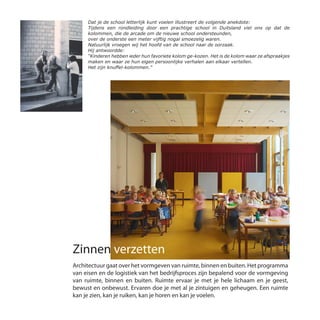 Zinnen verzetten
Architectuur gaat over het vormgeven van ruimte, binnen en buiten. Het programma
van eisen en de logistiek van het bedrijfsproces zijn bepalend voor de vormgeving
van ruimte, binnen en buiten. Ruimte ervaar je met je hele lichaam en je geest,
bewust en onbewust. Ervaren doe je met al je zintuigen en geheugen. Een ruimte
kan je zien, kan je ruiken, kan je horen en kan je voelen.
Dat je de school letterlijk kunt voelen illustreert de volgende anekdote:
Tijdens een rondleiding door een prachtige school in Duitsland viel ons op dat de
kolommen, die de arcade om de nieuwe school ondersteunden,
over de onderste een meter vijftig nogal smoezelig waren.
Natuurlijk vroegen wij het hoofd van de school naar de oorzaak.
Hij antwoordde:
“Kinderen hebben ieder hun favoriete kolom ge-kozen. Het is de kolom waar ze afspraakjes
maken en waar ze hun eigen persoonlijke verhalen aan elkaar vertellen.
Het zijn knuffel-kolommen.”
 