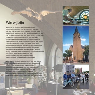 Wie wij zijn
ag NOVA architecten werkt met een sterk
gemotiveerde groep van all-rounders: mensen
die hun vak verstaan en zich willen inzetten voor
topkwaliteit. Mensen die zich bewust zijn van het feit,
dat zij deel uitmaken van een team, maar ook van een
proces. Wij hechten veel waarde aan een goed
bouwproces. Heldere en directe communicatie is
daarbij onze troef. Ieder project vraagt om een eigen
combinatie van middelen: van het al schetsend
voeren van gesprekken, tot het ontvangen van hele
schoolklassen en van samenvattend analyseren
tot bloemrijk verbeelden. Als een project daarom
vraagt halen we graag de expertise binnen van andere
disciplines door samen te werken met
landschapsarchitecten, stedenbouwers,
tekstschrijvers, fotografen en kunstenaars.
ag NOVA architecten is een bureau met een platte
organisatie van 14 medewerkers. Wij werken met
architecten, projectleiders, tekenaars en
administratieve krachten aan een veelheid van
projecten, van heel klein tot erg groot. Bij
voorkeur zijn wij betrokken bij het hele
ontwerptraject tot en met de uitvoeringstekeningen.
Zo kunnen we de eindkwaliteit het best garanderen.
 