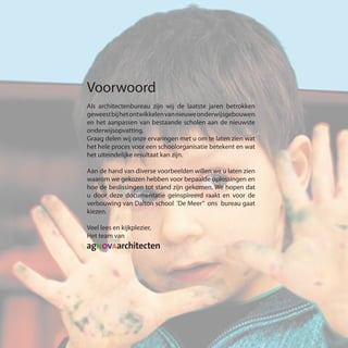Voorwoord
Als architectenbureau zijn wij de laatste jaren betrokken
geweestbijhetontwikkelenvannieuweonderwijsgebouwen
en het aanpassen van bestaande scholen aan de nieuwste
onderwijsopvatting.
Graag delen wij onze ervaringen met u om te laten zien wat
het hele proces voor een schoolorganisatie betekent en wat
het uiteindelijke resultaat kan zijn.
Aan de hand van diverse voorbeelden willen we u laten zien
waarom we gekozen hebben voor bepaalde oplossingen en
hoe de beslissingen tot stand zijn gekomen. We hopen dat
u door deze documentatie geinspireerd raakt en voor de
verbouwing van Dalton school ‘De Meer” ons bureau gaat
kiezen.
Veel lees en kijkplezier,
Het team van
 