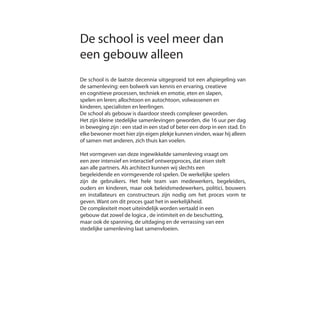 De school is veel meer dan
een gebouw alleen
De school is de laatste decennia uitgegroeid tot een afspiegeling van
de samenleving: een bolwerk van kennis en ervaring, creatieve
en cognitieve processen, techniek en emotie, eten en slapen,
spelen en leren; allochtoon en autochtoon, volwassenen en
kinderen, specialisten en leerlingen.
De school als gebouw is daardoor steeds complexer geworden.
Het zijn kleine stedelijke samenlevingen geworden, die 16 uur per dag
in beweging zijn : een stad in een stad of beter een dorp in een stad. En
elke bewoner moet hier zijn eigen plekje kunnen vinden, waar hij alleen
of samen met anderen, zich thuis kan voelen.
Het vormgeven van deze ingewikkelde samenleving vraagt om
een zeer intensief en interactief ontwerpproces, dat eisen stelt
aan alle partners. Als architect kunnen wij slechts een
begeleidende en vormgevende rol spelen. De werkelijke spelers
zijn de gebruikers. Het hele team van medewerkers, begeleiders,
ouders en kinderen, maar ook beleidsmedewerkers, politici, bouwers
en installateurs en constructeurs zijn nodig om het proces vorm te
geven. Want om dit proces gaat het in werkelijkheid.
De complexiteit moet uiteindelijk worden vertaald in een
gebouw dat zowel de logica , de intimiteit en de beschutting,
maar ook de spanning, de uitdaging en de verrassing van een
stedelijke samenleving laat samenvloeien.
 