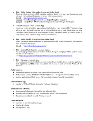  Title : Online Student Information System and Notice Board
This is a website prototype which maintains academic details of its users and faculties can send
notices to everyone regarding exams or for any other announcements.
Site url: http://learnandnotice.appspot.com/
Frontend: Using Bootstrap framework and Jinja2 Templates for python.
Backend: Google Users API for authenticating users, hosted on Google App Engine.
 Title : “voice your vote” Android App
Voice your vote is an android app, made during hackathon event conducted by Venturesity. App
will sync users facebook friend list into it which will allow user to view list of voter who have
casted/(not casted) their vote on the polling day. Graph View-Master is used for creating graphs to
view statistics about a political party based on constituencies.
 Title : Online Subsidy System based on Aadhar Card
This is a prototype which can be used by government officials to provide subsidies directly to the
Bank accounts of the citizens.
Site url: http://onlinesubsidy.appspot.com/
 Title : Atomic Chain Reaction (Android Game)
It is a strategy game developed for android platform. Google's Multiplayer API is used for online
matches and leader boards.
Url: https://play.google.com/store/apps/details?id=com.marothiatechs.chainreaction
 Title : Messenger (Android App)
It is a chat application that will allow users to chat and share sketches drawn inside the application
itself. Ejabberd (XMPP) hosted on Amazon ec2 is used as chat server and Parse API for
database.
Achievements:
 Runner up in android hackathon event conducted by Venturesity,2014.
 Android game Gulel (3.3 million+ downloads)(Ranked 1st
in Top New Games on Play Store)
 Android app Rajasthan Hindi News (45k+ downloads),Gujarat News(8k+ downloads).
Club Membership:
 Member of ISTE-VIT(Indian Society for Technical Education)
Extracurricular Activities:
 Working as a Volunteer in National Service Scheme (NSS)
 Winner in state level and city level, semifinalist in Nation Darts Tournament.
 Three times second rank in Art & Painting in school.
Other Interests:
 Interested in developing Games/Apps
 Drawing & Painting
 Playing Darts, Chess.
 