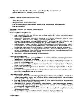 • Operational centre of excellence used by the Regional to develop managers 
• Venue of Pilates and Personal training academy 
Assistant General Manager Rockefeller Centre 
• 2 direct reports 
• Responsible for member experience 
• Day to day operational management of Front desk, maintenance, spa and Pilates 
• P&L accountability 
Hamley's – February 2007 through September 2012 
Operations & Marketing Manager 
• P&L accountability for four different cost centres, totaling $15 million (marketing, opera-tions, 
outlet and franchise) 
• Responsible for in-store procedures, including the re-design of inventory process which 
resulted in a shrink reduction of 50%, approximately 1% of sales 
• Managed the successful opening of Scrumpalicious (confectionary shop) at Hamley flag-ship 
store which included merchandising, staff training, and product logistics. 
• Engineered the company marketing plan, which included social media, direct mail, in-store 
events/media for owner operated and franchise partnered locations. Monitored to ensure 
consistency in execution of brand guidelines allowing for optimal customer experience. 
• Leader of weekly analysis meeting with Store Leaders. Dissected KPI performance, prod-uct 
sell through and in Store promotions, re-directing business strategy as appropriate to 
ensure optimal performance sales results. 
 Coordinated the marketing strategy across 5 countries 
Franchise Sales Developer 
• Managed the successful opening of 3 Stores in Jordan and Dubai, increasing comp store 
sales by over 10% in these businesses 
• Consul tant to the franchisers of the India, Russia and Cyprus markets to preserve the in-tegrity 
of the Hamley’s brand 
• Team member who did market entry research and vetted business partners in Vietnam, 
Malta, Turkey and Canada 
• Responsible for ensuring that brand standards and values are represented in each fran-chise 
location 
• Developed training materials to share with franchisers so there was a consistent execution 
of product and service across all locations. 
Visual Merchandising Manager 
• Accountable for visual merchandising standards and display in 9 local Stores. Conducted 
Store visits and walk rounds with executive leaders, determining product placement and 
visual design for entire chain 
• Oversaw the visual merchandising component of Store openings, including space alloca-tion, 
fixture placement and layout design 
• Charged with the planning of all new store openings from a visual merchandising perspec-tive. 
Including fixture design, placement in individual location, in store staff training, and 
management of opening support team 
• Responsible for all Store maintenance, allocation of resources, timely completion of work, 
and budget constraints 
• Work with third party vendor for installation of in store displays and training 
Floor Manager 
 