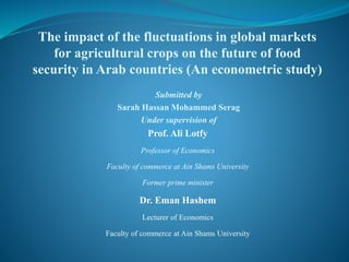 Submitted by
Sarah Hassan Mohammed Serag
Under supervision of
Prof. Ali Lotfy
Professor of Economics
Faculty of commerce at Ain Shams University
Former prime minister
Dr. Eman Hashem
Lecturer of Economics
Faculty of commerce at Ain Shams University
The impact of the fluctuations in global markets
for agricultural crops on the future of food
security in Arab countries (An econometric study)
 