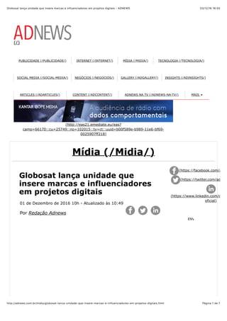 03/12/16 16(55Globosat lança unidade que insere marcas e influenciadores em projetos digitais - ADNEWS
Página 1 de 7http://adnews.com.br/midia/globosat-lanca-unidade-que-insere-marcas-e-influenciadores-em-projetos-digitais.html
(/)
PUBLICIDADE (/PUBLICIDADE/) INTERNET (/INTERNET/) MÍDIA (/MIDIA/) TECNOLOGIA (/TECNOLOGIA/)
SOCIAL MEDIA (/SOCIAL-MEDIA/) NEGÓCIOS (/NEGOCIOS/) GALLERY (/ADGALLERY/) INSIGHTS (/ADINSIGHTS/)
ARTICLES (/ADARTICLES/) CONTENT (/ADCONTENT/) ADNEWS NA TV (/ADNEWS-NA-TV/) MAIS
(http://eas21.emediate.eu/eas?
camp=66170::cu=25749::no=102015::ty=ct::uuid=b00f589e-b989-11e6-bf69-
0025907ff218)
Mídia (/Midia/)
Globosat lança unidade que
insere marcas e influenciadores
em projetos digitais
01 de Dezembro de 2016 10h - Atualizado às 10:49
Por Redação Adnews
(https://facebook.com/adne
(https://twitter.com/adnew
(https://www.linkedin.com/comp
oficial)
ENVIAR
 