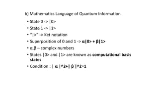 • State 0 -> |0>
• State 1 -> |1>
• “|>” -> Ket notation
• Superposition of 0 and 1 -> α|0> + β|1>
• α,β – complex numbers
• States |0> and |1> are known as computational basis
states
• Condition : | α |^2+| β |^2=1
b) Mathematics Language of Quantum Information
 