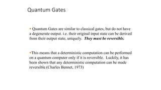 Quantum Gates
 Quantum Gates are similar to classical gates, but do not have
a degenerate output. i.e. their original input state can be derived
from their output state, uniquely. They must be reversible.
This means that a deterministic computation can be performed
on a quantum computer only if it is reversible. Luckily, it has
been shown that any deterministic computation can be made
reversible.(Charles Bennet, 1973)
 