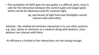 • The realization of CNOT gate for two qubits is a difficult point, since it
calls for the interaction between the control qubit and target qubit,
which cannot be obtained easily for common light.
eg: two beams of light from two flashlights cannot
interact with each other.
Solution : the method of nonlinear interaction is to use other particles
e.g. ions, atoms or electrons as a medium along with photons, since
photons can interact with them.
Its efficiency is limited as the interactions are not strong enough.
 
