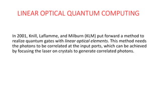 LINEAR OPTICAL QUANTUM COMPUTING
In 2001, Knill, Laflamme, and Milburn (KLM) put forward a method to
realize quantum gates with linear optical elements. This method needs
the photons to be correlated at the input ports, which can be achieved
by focusing the laser on crystals to generate correlated photons.
 