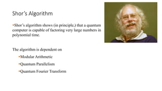 Shor’s Algorithm
Shor’s algorithm shows (in principle,) that a quantum
computer is capable of factoring very large numbers in
polynomial time.
The algorithm is dependent on
Modular Arithmetic
Quantum Parallelism
Quantum Fourier Transform
 