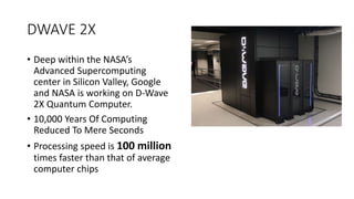 DWAVE 2X
• Deep within the NASA’s
Advanced Supercomputing
center in Silicon Valley, Google
and NASA is working on D-Wave
2X Quantum Computer.
• 10,000 Years Of Computing
Reduced To Mere Seconds
• Processing speed is 100 million
times faster than that of average
computer chips
 
