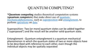 QUANTUM COMPUTING?
“Quantum computing studies theoretical computation systems
(quantum computers) that make direct use of quantum-
mechanicalphenomena, such as superposition and entanglement, to
perform operations on data.”
Superposition- Two (or more) quantum states can be added together
("superposed") and the result will be another valid quantum state.
Entanglement - Quantum entanglement is a quantum mechanical
phenomenon in which the quantum states of two or more objects have
to be described with reference to each other, even though the
individual objects may be spatially separated
 