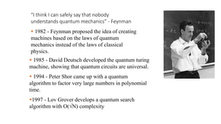 “I think I can safely say that nobody
understands quantum mechanics” - Feynman
 1982 - Feynman proposed the idea of creating
machines based on the laws of quantum
mechanics instead of the laws of classical
physics.
 1985 - David Deutsch developed the quantum turing
machine, showing that quantum circuits are universal.
 1994 - Peter Shor came up with a quantum
algorithm to factor very large numbers in polynomial
time.
1997 - Lov Grover develops a quantum search
algorithm with O(√N) complexity
 