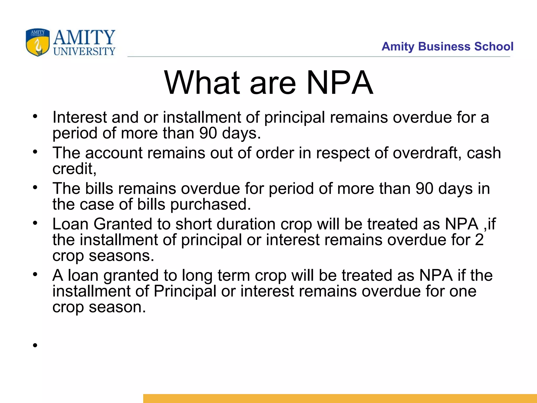 What are NPA Interest and or installment of principal remains overdue for a period of more than 90 days. The account remains out of order in respect of overdraft, cash credit, The bills remains overdue for period of more than 90 days in the case of bills purchased. Loan Granted to short duration crop will be treated as NPA ,if the installment of principal or interest remains overdue for 2 crop seasons. A loan granted to long term crop will be treated as NPA if the installment of Principal or interest remains overdue for one crop season. 