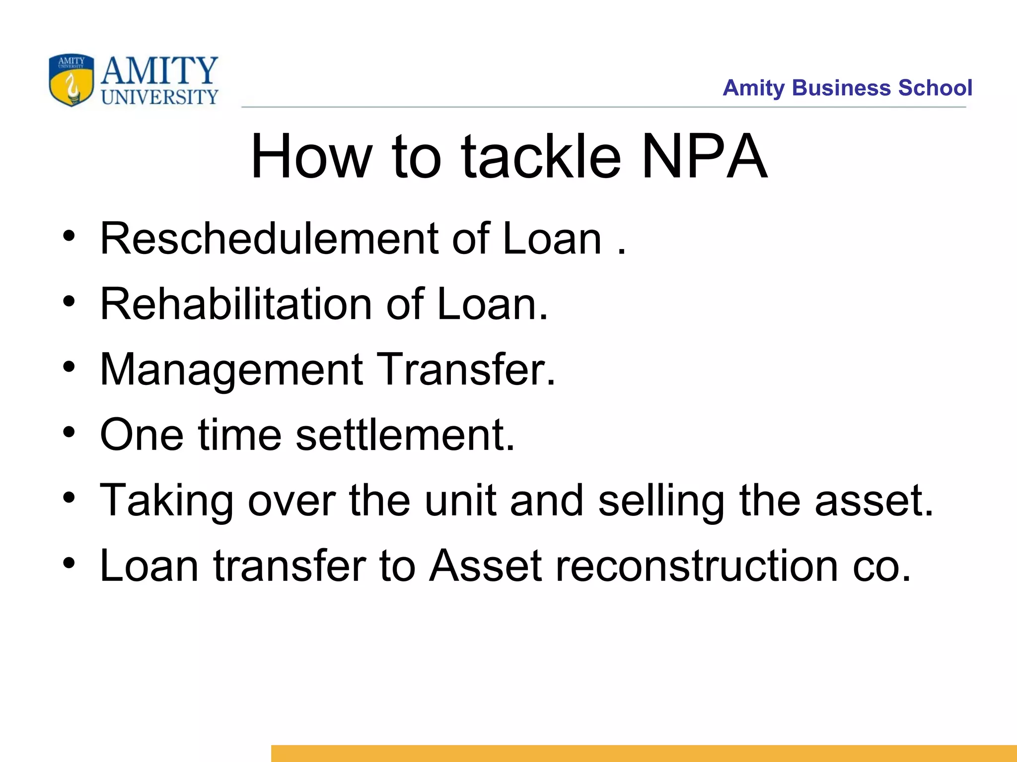 How to tackle NPA Reschedulement of Loan . Rehabilitation of Loan. Management Transfer. One time settlement. Taking over the unit and selling the asset. Loan transfer to Asset reconstruction co. 