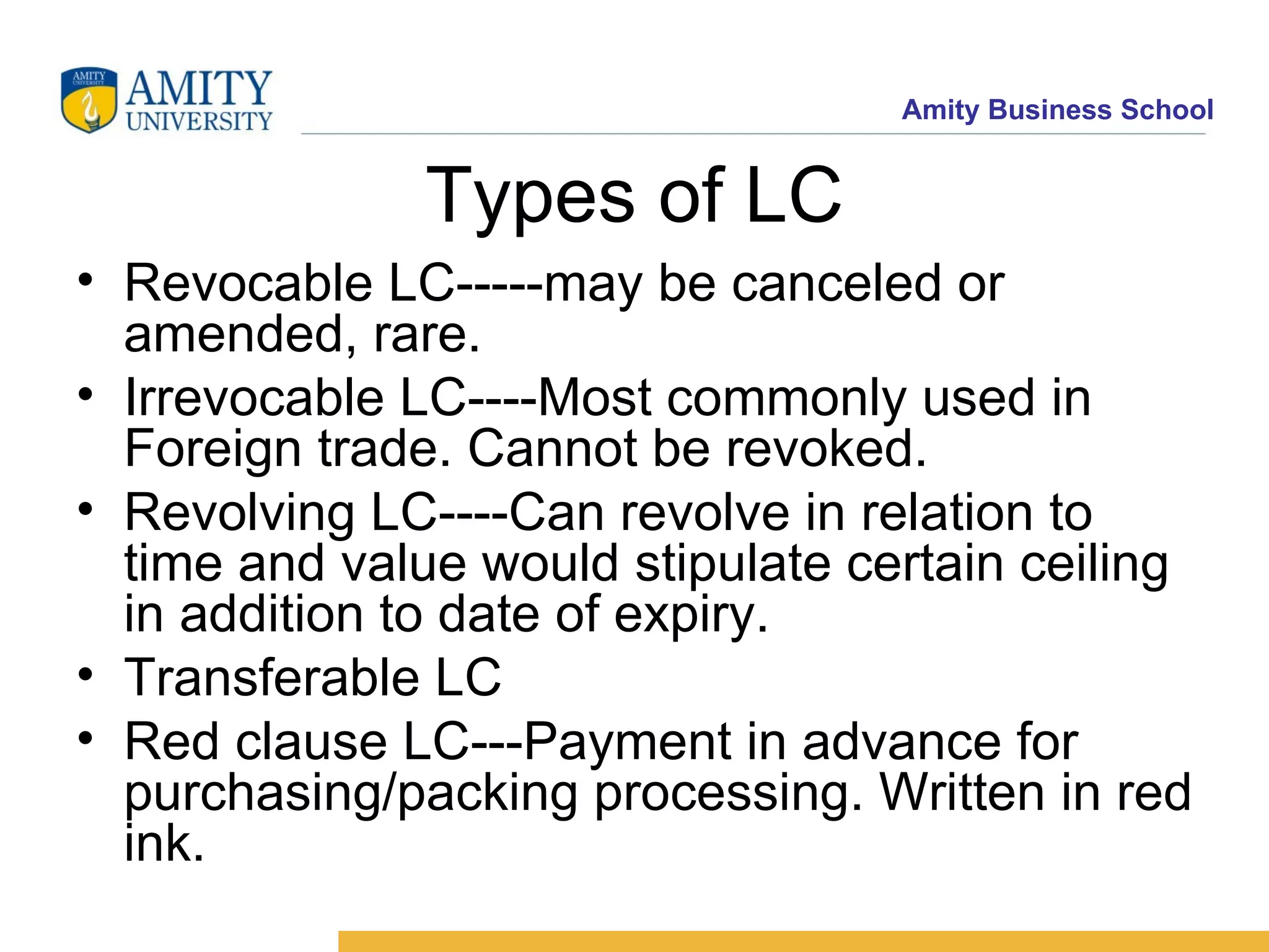 Types of LC Revocable LC-----may be canceled or amended, rare. Irrevocable LC----Most commonly used in Foreign trade. Cannot be revoked. Revolving LC----Can revolve in relation to time and value would stipulate certain ceiling in addition to date of expiry. Transferable LC Red clause LC---Payment in advance for purchasing/packing processing. Written in red ink. 