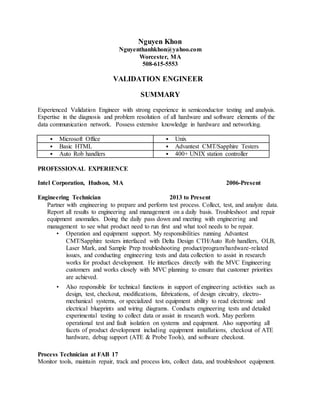 Nguyen Khon
Nguyenthanhkhon@yahoo.com
Worcester, MA
508-615-5553
VALIDATION ENGINEER
SUMMARY
Experienced Validation Engineer with strong experience in semiconductor testing and analysis.
Expertise in the diagnosis and problem resolution of all hardware and software elements of the
data communication network. Possess extensive knowledge in hardware and networking.
• Microsoft Office • Unix
• Basic HTML • Advantest CMT/Sapphire Testers
• Auto Rob handlers • 400+ UNIX station controller
PROFESSIONAL EXPERIENCE
Intel Corporation, Hudson, MA 2006-Present
Engineering Technician 2013 to Present
Partner with engineering to prepare and perform test process. Collect, test, and analyze data.
Report all results to engineering and management on a daily basis. Troubleshoot and repair
equipment anomalies. Doing the daily pass down and meeting with engineering and
management to see what product need to run first and what tool needs to be repair.
• Operation and equipment support. My responsibilities running Advantest
CMT/Sapphire testers interfaced with Delta Design CTH/Auto Rob handlers, OLB,
Laser Mark, and Sample Prep troubleshooting product/program/hardware-related
issues, and conducting engineering tests and data collection to assist in research
works for product development. He interfaces directly with the MVC Engineering
customers and works closely with MVC planning to ensure that customer priorities
are achieved.
• Also responsible for technical functions in support of engineering activities such as
design, test, checkout, modifications, fabrications, of design circuitry, electro-
mechanical systems, or specialized test equipment ability to read electronic and
electrical blueprints and wiring diagrams. Conducts engineering tests and detailed
experimental testing to collect data or assist in research work. May perform
operational test and fault isolation on systems and equipment. Also supporting all
facets of product development including equipment installations, checkout of ATE
hardware, debug support (ATE & Probe Tools), and software checkout.
Process Technician at FAB 17
Monitor tools, maintain repair, track and process lots, collect data, and troubleshoot equipment.
 