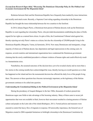 Excerpt from Research Paper titled, “Discussing The Dominican Citizenship Policy In The Political And
Economic Environment Of The Hispaniola Island
Relations between Haiti and the Dominican Republic have frequently been marked by tense interactions
and racially motivated events. Recently, a Supreme Court ruling regarding citizenship in the Dominican
Republic has brought the tense relationship between the two countries to the forefront.
In 2014, Juliana Deguis Pierre, a Dominican born person of Haitian descent, took up the Dominican
Republic in court regarding her citizenship. Pierre, who provided documentation establishing her place of birth,
argued for her rights as a natural born citizen. In spite of this, the Constitutional Tribunal ruled against her,
thereby rejecting not only Pierre’s status as a citizen, but also the citizenship of 250,000 people living in the
Dominican Republic (Margerin, Varma, & Sarmiento, 2014). Now many Dominicans and immigrants, a large
majority of whom are of Haitian decent, face deportation and legal repercussions in the coming years. In
response, several countries and international organizations have condemned the Dominican government
claiming that the newly established precedent is a blatant violation of human rights and could effectively result
in a humanitarian crisis.
Nonetheless, the assumed outcomes of the decision have yet to be revealed clearly and no more than a
few stories in the coming months have acknowledged the issue, thereby leaving an overall question as to what
has happened on the island and how the monumental decision has affected the daily lives of the people living
there. The answers to these questions have become increasingly important, as the legitimacy of the Haitian
government continues to be called into question.
Understanding the Constitutional Ruling in the Political Environment of the Hispaniola Island
During the presidency of Joaquín Balaguer in the late 1960s, thousands of workers poured into
Dominican sugar cane fields to take advantage of the booming industry. Many of them came to secure job
opportunities that were not available in Haiti, however their movement resulted in a lasting presence of Haitian
culture and people on the Latin side of the island (Rodriguez, 2011). Formal policies and measures were
enacted to control the heavy flow of migrants in response. Of noteworthy importance, the General Law of
Migration created in 2004 expanded limitations to birthright citizenship in the Dominican Constitution by
 