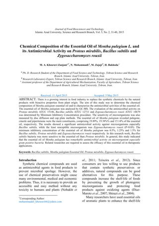 Journal of Food Biosciences and Technology,
Islamic Azad University, Science and Research Branch, Vol. 5, No. 2, 31-40, 2015
Chemical Composition of the Essential Oil of Mentha pulegium L. and
its Antimicrobial Activity on Proteus mirabilis, Bacillus subtilis and
Zygosaccharomyces rouxii
M. A. Khosravi Zanjani a*
, N. Mohammadi a
, M. Zojaji b
, H. Bakhoda c
a
Ph. D. Research Student of the Department of Food Science and Technology, Tehran Science and Research
Branch, Islamic Azad University, Tehran, Iran.
b
Research Laboratory Expert, Tehran Science and Research Branch, Islamic Azad University, Tehran, Iran.
c
Assistant professor of the Department of Agricultural Mechanization, Faculty of Agriculture, Tehran Science
and Research Branch, Islamic Azad University, Tehran, Iran.
Received: 11 April 2015 Accepted: 5 May 2015
ABSTRACT: There is a growing interest in food industry to replace the synthetic chemicals by the natural
products with bioactive properties from plant origin. The aim of this study was to determine the chemical
composition of Mentha pulegium essential oil and to characterize the antimicrobial activities of the essential oil.
The essential oil of Mentha pulegium was analyzed by GC-MS. The evaluation of the antimicrobial activity on
Proteus mirabilis ATCC 15146, Bacillus subtilis ATCC 12711 and Zygosaccharomyces rouxii ATCC 14679
was determined by Minimum Inhibitory Concentration procedure. The sensitivity of microorganisms was also
measured by disc diffusion and cup plate methods. The essential oil of Mentha pulegium revealed pulegone,
cineole and piperitenone were the main constituents, comprising 19.89%, 19.38%% and 15.14% of the essential
oil, respectively. The results showed a significant antimicrobial activity against microorganisms especially
Bacillus subtilis, while the least susceptible microorganism was Zygosaccharomyces rouxii (P<0.05). The
minimum inhibitory concentration of the essential oil of Mentha pulegium was 0.5%, 1.25% and 1.5% for
Bacillus subtilis, Proteus mirabilis and Zygosaccharomyces rouxii respectively. In this research work, Bacillus
subtilis bacteria was more sensitive to the essential oil than Proteus mirabilis. In general, this study indicated
that the essential oil of Mentha pulegium has remarkable antimicrobial activity on microorganism especially
gram positive bacteria. Related researches are required to assess the efficacy of this essential oil in therapeutic
applications.
Keywords:Bacillus subtilis, Mentha pulegium Essential Oil, Proteus mirabilis, Zygosaccharomyces rouxii.
Introduction1
Synthetic chemical compounds are used
as antimicrobial agents in food products to
prevent microbial spoilage. However, the
use of chemical preservatives might cause
many environmental, medical and economic
problems. Thus, it is necessary to provide an
accessible and easy method without any
toxicity to humans and plants (Nobakht et
*
Corresponding Author:
mohammadali_khosravi66@yahoo.com
al., 2011; Teixeira et al., 2012). Since
consumers are less willing to use products
that contain synthetic preservatives or
additives, natural compounds can be good
alternatives for this purpose. These
compounds increase the shelf-life of foods
by preventing the growth of photogenic
microorganisms and protecting food
products against oxidizing agents (Diaz-
Maroto et al., 2007; Shirazi et al., 2004).
Many researchers have used essential oils
of aromatic plants to enhance the shelf-life
 