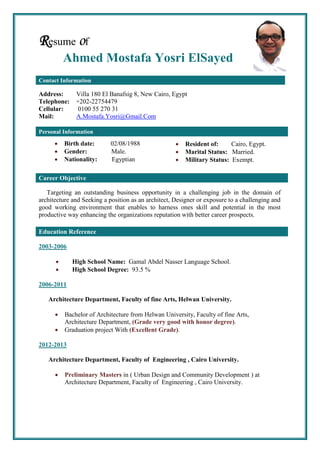 Resume of
Ahmed Mostafa Yosri ElSayed
Contact Information
Address: Villa 180 El Banafsig 8, New Cairo, Egypt
Telephone: +202-22754479
Cellular: 0100 55 270 31
Mail: A.Mostafa.Yosri@Gmail.Com
Targeting an outstanding business opportunity in a challenging job in the domain of
architecture and Seeking a position as an architect, Designer or exposure to a challenging and
good working environment that enables to harness ones skill and potential in the most
productive way enhancing the organizations reputation with better career prospects.
2003-2006
 High School Name: Gamal Abdel Nasser Language School.
 High School Degree: 93.5 %
2006-2011
Architecture Department, Faculty of fine Arts, Helwan University.
 Bachelor of Architecture from Helwan University, Faculty of fine Arts,
Architecture Department, (Grade very good with honor degree).
 Graduation project With (Excellent Grade).
2012-2013
Architecture Department, Faculty of Engineering , Cairo University.
 Preliminary Masters in ( Urban Design and Community Development ) at
Architecture Department, Faculty of Engineering , Cairo University.
Personal Information
Career Objective
Education Reference
 Resident of: Cairo, Egypt.
 Marital Status: Married.
 Military Status: Exempt.
 Birth date: 02/08/1988
 Gender: Male.
 Nationality: Egyptian
 
