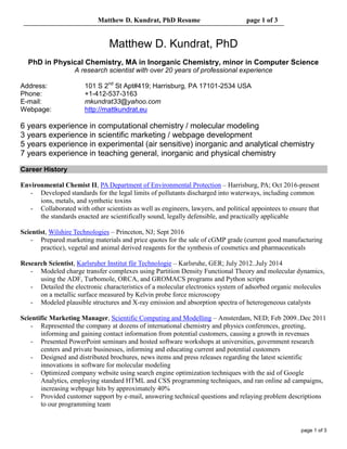 Matthew D. Kundrat, PhD Resume page 1 of 3
page 1 of 3
Matthew D. Kundrat, PhD
PhD in Physical Chemistry, MA in Inorganic Chemistry, minor in Computer Science
A research scientist with over 20 years of professional experience
Address: 101 S 2nd
St Apt#419; Harrisburg, PA 17101-2534 USA
Phone: +1-412-537-3163
E-mail: mkundrat33@yahoo.com
Webpage: http://mattkundrat.eu
6 years experience in computational chemistry / molecular modeling
3 years experience in scientific marketing / webpage development
5 years experience in experimental (air sensitive) inorganic and analytical chemistry
7 years experience in teaching general, inorganic and physical chemistry
Career History
Environmental Chemist II, PA Department of Environmental Protection – Harrisburg, PA; Oct 2016-present
- Developed standards for the legal limits of pollutants discharged into waterways, including common
ions, metals, and synthetic toxins
- Collaborated with other scientists as well as engineers, lawyers, and political appointees to ensure that
the standards enacted are scientifically sound, legally defensible, and practically applicable
Scientist, Wilshire Technologies – Princeton, NJ; Sept 2016
- Prepared marketing materials and price quotes for the sale of cGMP grade (current good manufacturing
practice), vegetal and animal derived reagents for the synthesis of cosmetics and pharmaceuticals
Research Scientist, Karlsruher Institut für Technologie – Karlsruhe, GER; July 2012..July 2014
- Modeled charge transfer complexes using Partition Density Functional Theory and molecular dynamics,
using the ADF, Turbomole, ORCA, and GROMACS programs and Python scripts
- Detailed the electronic characteristics of a molecular electronics system of adsorbed organic molecules
on a metallic surface measured by Kelvin probe force microscopy
- Modeled plausible structures and X-ray emission and absorption spectra of heterogeneous catalysts
Scientific Marketing Manager, Scientific Computing and Modelling – Amsterdam, NED; Feb 2009..Dec 2011
- Represented the company at dozens of international chemistry and physics conferences, greeting,
informing and gaining contact information from potential customers, causing a growth in revenues
- Presented PowerPoint seminars and hosted software workshops at universities, government research
centers and private businesses, informing and educating current and potential customers
- Designed and distributed brochures, news items and press releases regarding the latest scientific
innovations in software for molecular modeling
- Optimized company website using search engine optimization techniques with the aid of Google
Analytics, employing standard HTML and CSS programming techniques, and ran online ad campaigns,
increasing webpage hits by approximately 40%
- Provided customer support by e-mail, answering technical questions and relaying problem descriptions
to our programming team
 
