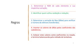 Regras
1. Determinar o NOX de cada elemento e sua
respectiva variação;
2. Identificar quem sofreu oxidação e redução;
3. Determinar a variação do Nox (ΔNox) para verificar
o número de elétrons transferidos;
4. Inverter os valores de ΔNox pelos coeficientes das
substâncias;
5. Colocar estes valores como coeficientes na reação,
e termine balanceando pelo método de tentativas.
11
 
