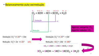 • Balanceamento auto oxirredução
Cl2 + KOH → KCl + KClO3 + H2O
0 +5
-1
0 Redução
Oxidação
Oxidação: Cl2
0 → 2Cl5+ + 10e-
Redução: Cl2
0 + 2e- → 2Cl1- (x5)
Agente oxidante: Cl2
Agente redutor: Cl2
Oxidação: Cl2
0 → 2Cl5+ + 10e-
Redução: 5Cl2
0 + 10e- → 10Cl1-
6Cl2 + 12KOH → 10KCl + 2KClO3 + 6H2O
3Cl2 + 6KOH → 5KCl + 1KClO3 + 3H2O
:2
0 1+ 2- 1- 1+ 1- 1+ 5+ 2- 1+ 2-
16
 