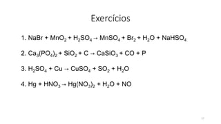 Exercícios
1. NaBr + MnO2 + H2SO4 → MnSO4 + Br2 + H2O + NaHSO4
2. Ca3(PO4)2 + SiO2 + C → CaSiO3 + CO + P
3. H2SO4 + Cu → CuSO4 + SO2 + H2O
4. Hg + HNO3 → Hg(NO3)2 + H2O + NO
17
 