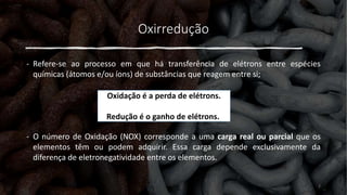 Oxirredução
- Refere-se ao processo em que há transferência de elétrons entre espécies
químicas (átomos e/ou íons) de substâncias que reagem entre si;
- O número de Oxidação (NOX) corresponde a uma carga real ou parcial que os
elementos têm ou podem adquirir. Essa carga depende exclusivamente da
diferença de eletronegatividade entre os elementos.
Oxidação é a perda de elétrons.
Redução é o ganho de elétrons.
2
 