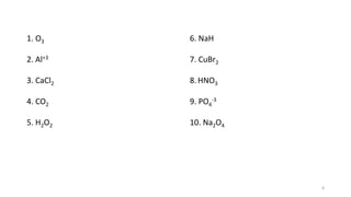 1. O3
2. Al+3
3. CaCl2
4. CO2
5. H2O2
6. NaH
7. CuBr2
8.HNO3
9. PO4
-3
10. Na2O4
8
 