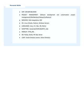 ● IDM: OIM,BIPUBLISHER
● PROJECT MANAGEMENT: Software development and customization project
management(JIRA/Bamboo/Fisheye/Confluence)
● SERVICES: SOA integrations, ERP
● OS: Linux (Oracle, Fedora), Windows Servers
● LANGUAGES: Java, C#, SQL, VB, Python
● SCRIPTING: Javascript(JSON/JQUERY), php
● MARKUP: HTML,XML
● DB: MySql, Oracle, MS SQL Server
● LDAP: Oracle Directory severs, Active Directory
Personal Skills
 