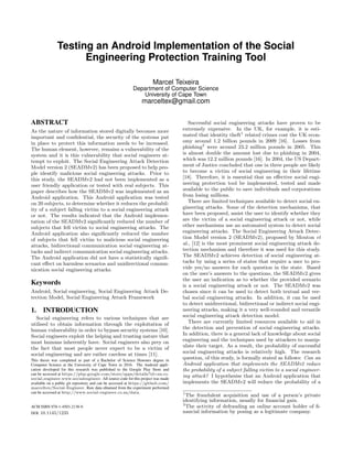 Testing an Android Implementation of the Social
Engineering Protection Training Tool
Marcel Teixeira
Department of Computer Science
University of Cape Town
marceltex@gmail.com
ABSTRACT
As the nature of information stored digitally becomes more
important and conﬁdential, the security of the systems put
in place to protect this information needs to be increased.
The human element, however, remains a vulnerability of the
system and it is this vulnerability that social engineers at-
tempt to exploit. The Social Engineering Attack Detection
Model version 2 (SEADMv2) has been proposed to help peo-
ple identify malicious social engineering attacks. Prior to
this study, the SEADMv2 had not been implemented as a
user friendly application or tested with real subjects. This
paper describes how the SEADMv2 was implemented as an
Android application. This Android application was tested
on 20 subjects, to determine whether it reduces the probabil-
ity of a subject falling victim to a social engineering attack
or not. The results indicated that the Android implemen-
tation of the SEADMv2 signiﬁcantly reduced the number of
subjects that fell victim to social engineering attacks. The
Android application also signiﬁcantly reduced the number
of subjects that fell victim to malicious social engineering
attacks, bidirectional communication social engineering at-
tacks and indirect communication social engineering attacks.
The Android application did not have a statistically signiﬁ-
cant eﬀect on harmless scenarios and unidirectional commu-
nication social engineering attacks.
Keywords
Android, Social engineering, Social Engineering Attack De-
tection Model, Social Engineering Attack Framework
1. INTRODUCTION
Social engineering refers to various techniques that are
utilised to obtain information through the exploitation of
human vulnerability in order to bypass security systems [10].
Social engineers exploit the helping and trusting nature that
most humans inherently have. Social engineers also prey on
the fact that most people never expect to be a victim of
social engineering and are rather careless at times [11].
This thesis was completed as part of a Bachelor of Science Honours degree in
Computer Science at the University of Cape Town in 2016. The Android appli-
cation developed for this research was published to the Google Play Store and
can be accessed at https://play.google.com/store/apps/details?id=za.co.
social engineer.www.socialengineer. All source code for this project was made
available on a public git repository and can be accessed at https://github.com/
marceltex/Social-Engineer. Raw data obtained from the experiment performed
can be accessed at http://www.social-engineer.co.za/data.
ACM ISBN 978-1-4503-2138-9.
DOI: 10.1145/1235
Successful social engineering attacks have proven to be
extremely expensive. In the UK, for example, it is esti-
mated that identity theft1
related crimes cost the UK econ-
omy around 1.2 billion pounds in 2009 [16]. Losses from
phishing2
were around 23.2 million pounds in 2005. This
is almost double the amount lost due to phishing in 2004,
which was 12.2 million pounds [16]. In 2004, the US Depart-
ment of Justice concluded that one in three people are likely
to become a victim of social engineering in their lifetime
[18]. Therefore, it is essential that an eﬀective social engi-
neering protection tool be implemented, tested and made
available to the public to save individuals and corporations
from losing millions.
There are limited techniques available to detect social en-
gineering attacks. Some of the detection mechanisms, that
have been proposed, assist the user to identify whether they
are the victim of a social engineering attack or not, while
other mechanisms use an automated system to detect social
engineering attacks. The Social Engineering Attack Detec-
tion Model version 2 (SEADMv2), proposed by Mouton et
al., [12] is the most prominent social engineering attack de-
tection mechanism and therefore it was used for this study.
The SEADMv2 achieves detection of social engineering at-
tacks by using a series of states that require a user to pro-
vide yes/no answers for each question in the state. Based
on the user’s answers to the questions, the SEADMv2 gives
the user an indication as to whether the provided scenario
is a social engineering attack or not. The SEADMv2 was
chosen since it can be used to detect both textual and ver-
bal social engineering attacks. In addition, it can be used
to detect unidirectional, bidirectional or indirect social engi-
neering attacks, making it a very well-rounded and versatile
social engineering attack detection model.
There are currently limited resources available to aid in
the detection and prevention of social engineering attacks.
In addition, there is a general lack of knowledge about social
engineering and the techniques used by attackers to manip-
ulate their target. As a result, the probability of successful
social engineering attacks is relatively high. The research
question, of this study, is formally stated as follows: Can an
Android application that implements the SEADMv2 reduce
the probability of a subject falling victim to a social engineer-
ing attack? I hypothesise that an Android application that
implements the SEADMv2 will reduce the probability of a
1
The fraudulent acquisition and use of a person’s private
identifying information, usually for ﬁnancial gain.
2
The activity of defrauding an online account holder of ﬁ-
nancial information by posing as a legitimate company.
 