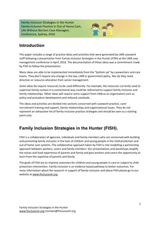 1
Family Inclusion Strategies in the Hunter
www.finclusionh.org /contact@finclusionh.org
Introduction
This paper includes a range of practice ideas and activities that were generated by LWB casework
staff following a presentation from Family Inclusion Strategies in the Hunter (FISH) at the LWB case
management conference in April, 2016. The documentation of these ideas was a commitment made
by FISH to follow the presentation.
Many ideas are able to be implemented immediately from the “bottom up” by caseworkers and care
teams. They don’t require any change in the law, LWB or government policy. Nor do they need
direction or resource allocation from senior management.
Some ideas do require resources to be used differently. For example, the resources currently used to
supervise family contact in a conventional way could be redirected to support family inclusion and
family relationships. Other ideas will require some support from LWB as an organisation such as
policy and procedure development and reduced caseloads.
The ideas and activities are divided into sections concerned with casework practice, carer
recruitment training and support, family relationships and organisational issues. They do not
represent an exhaustive list of family inclusive practice strategies and should be seen as a starting
point only.
Family Inclusion Strategies in the Hunter (FISH).
FISH is a collaboration of agencies, individuals and family members who are concerned with building
and promoting family inclusion in the lives of children and young people in the child protection and
out of home care systems. The collaborative approach taken by FISH is role modelling a partnership
approach between workers, carers and family members. Our presentations and workshops amplify
the voices and lived experience of parents and family and give workers and carers the opportunity to
learn from the expertise of parents and family.
The goals of FISH are to improve outcomes for children and young people in care or subject to child
protection intervention. Family inclusion is an evidence based pathway to better outcomes. For
more information about the research in support of family inclusion and about FISH please go to our
website at www.finclusionh.org.
Family Inclusion Strategies in the Hunter
Family Inclusive Practice in Out of Home Care,
Life Without Barriers Case Managers
Conference, Sydney, 2016
 