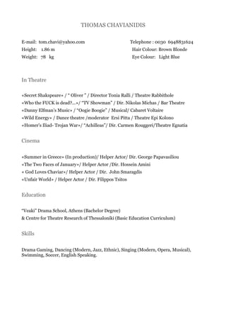 THOMAS CHAVIANIDIS
E-mail: tom.chavi@yahoo.com
Height: 1.86 m
Weight: 78 kg
Telephone : 0030 6948831624
Hair Colour: Brown Blonde
Eye Colour: Light Blue
In Theatre
«Secret Shakspeare» / “ Oliver ” / Director Tonia Ralli / Theatre Rabbithole
«Who the FUCK is dead?...»/ “TV Showman” / Dir. Nikolas Michas / Bar Theatre
«Danny Elfman’s Music» / “Οogie Boogie” / Musical/ Cabaret Voltaire
«Wild Energy» / Dance theatre /moderator Ersi Pitta / Theatre Epi Kolono
«Homer’s Iliad- Trojan War»/ “Achilleas”/ Dir. Carmen Rouggeri/Theatre Egnatia
Cinema
«Summer in Greece» (In production)/ Helper Actor/ Dir. George Papavasiliou
«The Two Faces of January»/ Helper Actor /Dir. Hossein Amini
« God Loves Chaviar»/ Helper Actor / Dir. John Smaragdis
«Unfair World» / Helper Actor / Dir. Filippos Tsitos
Education
“Veaki” Drama School, Athens (Bachelor Degree)
& Centre for Theatre Research of Thessaloniki (Basic Education Curriculum)
Skills
Drama Gaming, Dancing (Modern, Jazz, Ethnic), Singing (Modern, Opera, Musical),
Swimming, Soccer, English Speaking.
 