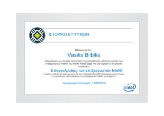ΙΣΤΟΡΙΚΟ ΕΠΙΤΥΧΙΩΝ
Βεβαιώνεται ότι
Vasilis Bilbilis
ολοκλήρωσε με επιτυχία την εξέταση της κατεύθυνσης «Επαγγελματίας των
επεξεργαστών Intel®» του Intel® Retail Edge Pro και κέρδισε το ακόλουθο
παράσημο:
Επαγγελματίας των επεξεργαστών Intel®
Το μέλος επέδειξε ανώτερες γνώσεις για τους επεξεργαστές Intel® ολοκληρώνοντας επιτυχώς
την κατεύθυνση «Επαγγελματίας των επεξεργαστών Intel®» του Edge Pro.
Ημερομηνία απονομής: 13/10/2016
 