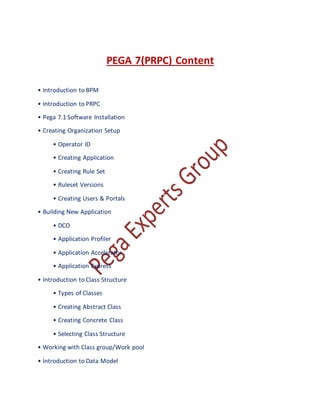 PEGA 7(PRPC) Content
• Introduction to BPM
• Introduction to PRPC
• Pega 7.1 Software Installation
• Creating Organization Setup
• Operator ID
• Creating Application
• Creating Rule Set
• Ruleset Versions
• Creating Users & Portals
• Building New Application
• DCO
• Application Profiler
• Application Accelerator
• Application Express
• Introduction to Class Structure
• Types of Classes
• Creating Abstract Class
• Creating Concrete Class
• Selecting Class Structure
• Working with Class group/Work pool
• Introduction to Data Model
 