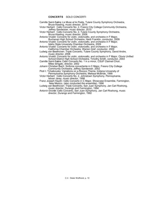 CONCERTS SOLO CONCERTI
Camille Saint-Saëns: La Muse et le Poète, Tulare County Symphony Orchestra,
Bruce Kiesling, music director, 2014
Victor Herbert: Cello Concerto No. 2, Fresno City College Community Orchestra,
Jeffrey Sandersier, music director, 2010
Victor Herbert: Cello Concerto No. 2, Tulare County Symphony Orchestra,
Bruce Kiesling, music director, 2009
Antonio Vivaldi: Concerto for violin, violoncello, and orchestra in F Major,
Buchanan High School Orchestra, Heidi Franklin, conductor, 2009
Antonio Vivaldi: Concerto for violin, violoncello, and orchestra in F Major,
Idaho State University Chamber Orchestra, 2009
Antonio Vivaldi: Concerto for violin, violoncello, and orchestra in F Major,
California Chamber Orchestra, Warren Gref, conductor, 2009
Ludwig van Beethoven: Triple Concerto, Tulare County Symphony, David Andre,
music director, 2008
Antonio Vivaldi: Concerto for violin, violoncello, and orchestra in F Major, Clovis Unified
School District High School Orchestra, Timothy Smith, conductor, 2003
Camille Saint-Saëns: Cello Concerto No. 1 in a minor, CSUF Clarinet Choir,
Miles Ishigaki, director, 2002
Johann Christian Bach: Sinfonia concertante in C Major, Fresno City College
Community Orchestra, Jeffrey Sandersier, 2002
Piotr I. Tchaikovsky: Variations on a Rococo Theme, Indiana University of
Pennsylvania Symphony Orchestra, Melissa McBride, 1999
Victor Herbert: Cello Concerto No. 2, Johnstown Symphony, Pennsylvania,
Istvan Jaray, music director, 1998
Franz Joseph Haydn: Cello Concerto in C Major, Showcase Ensemble, Farmington,
New Mexico, (also conducted the ensemble), 1996
Ludwig van Beethoven: Triple Concerto, San Juan Symphony, Jan Carl Roshong,
music director, Durango and Farmington, 1994
Antonín Dvorák: Cello Concerto, San Juan Symphony, Jan Carl Roshong, music
director, Durango and Farmington, 1992
C.V. Dieter Wulfhorst, p. 10
 