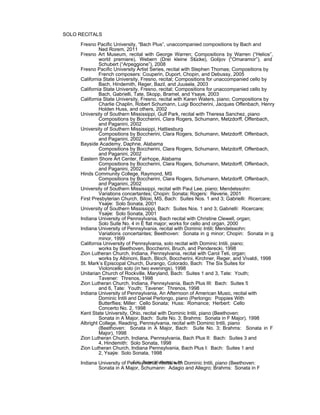 SOLO RECITALS
Fresno Pacific University, “Bach Plus”, unaccompanied compositions by Bach and
Ned Rorem, 2011
Fresno Art Museum, recital with George Warren; Compositions by Warren (“Helios”,
world premiere), Webern (Drei kleine Stücke), Golijov (“Omaramor”), and
Schubert (“Arpeggione”), 2008
Fresno Pacific University Artist Series, recital with Stephen Thomas; Compositions by
French composers: Couperin, Duport, Chopin, and Debussy, 2005
California State University, Fresno, recital; Compositions for unaccompanied cello by
Bach, Hindemith, Reger, Bazil, and Juusela, 2003
California State University, Fresno, recital; Compositions for unaccompanied cello by
Bach, Gabrielli, Tate, Skopp, Bramel, and Ysaye, 2003
California State University, Fresno, recital with Karen Waters, piano; Compositions by
Charlie Chaplin, Robert Schumann, Luigi Boccherini, Jacques Offenbach, Henry
Holden Huss, and others, 2002
University of Southern Mississippi, Gulf Park, recital with Theresa Sanchez, piano
Compositions by Boccherini, Clara Rogers, Schumann, Metzdorff, Offenbach,
and Paganini, 2002
University of Southern Mississippi, Hattiesburg
Compositions by Boccherini, Clara Rogers, Schumann, Metzdorff, Offenbach,
and Paganini, 2002
Bayside Academy, Daphne, Alabama
Compositions by Boccherini, Clara Rogers, Schumann, Metzdorff, Offenbach,
and Paganini, 2002
Eastern Shore Art Center, Fairhope, Alabama
Compositions by Boccherini, Clara Rogers, Schumann, Metzdorff, Offenbach,
and Paganini, 2002
Hinds Community College, Raymond, MS
Compositions by Boccherini, Clara Rogers, Schumann, Metzdorff, Offenbach,
and Paganini, 2002
University of Southern Mississippi, recital with Paul Lee, piano; Mendelssohn:
Variations concertantes; Chopin: Sonata; Rogers: Reverie, 2001
First Presbyterian Church, Biloxi, MS, Bach: Suites Nos. 1 and 3; Gabrielli: Ricercare;
Ysaÿe: Solo Sonata, 2001
University of Southern Mississippi, Bach: Suites Nos. 1 and 3; Gabrielli: Ricercare;
Ysaÿe: Solo Sonata, 2001
Indiana University of Pennsylvania, Bach recital with Christine Clewell, organ;
Solo Suite No. 4 in E flat major; works for cello and organ, 2000
Indiana University of Pennsylvania, recital with Dominic Intili; Mendelssohn:
Variations concertantes; Beethoven: Sonata in g minor; Chopin: Sonata in g
minor, 1999
California University of Pennsylvania, solo recital with Dominic Intili, piano;
works by Beethoven, Boccherini, Bruch, and Penderecki, 1998
Zion Lutheran Church, Indiana, Pennsylvania, recital with Carol Teti, organ;
works by Albinoni, Bach, Bloch, Boccherini, Kirchner, Reger, and Vivaldi, 1998
St. Mark’s Episcopal Church, Durango, Colorado, Bach: The Six Suites for
Violoncello solo (in two evenings), 1998
Unitarian Church of Rockville, Maryland, Bach: Suites 1 and 3, Tate: Youth;
Tavener: Threnos, 1998
Zion Lutheran Church, Indiana, Pennsylvania, Bach Plus III: Bach: Suites 5
and 6, Tate: Youth; Tavener: Threnos, 1998
Indiana University of Pennsylvania, An Afternoon of American Music, recital with
Dominic Intili and Daniel Perlongo, piano (Perlongo: Poppies With
Butterflies; Miller: Cello Sonata; Huss: Romance; Herbert: Cello
Concerto No. 2, 1998
Kent State University, Ohio, recital with Dominic Intili, piano (Beethoven:
Sonata in A Major, Bach: Suite No. 3; Brahms: Sonata in F Major), 1998
Albright College, Reading, Pennsylvania, recital with Dominic Intili, piano
(Beethoven: Sonata in A Major, Bach: Suite No. 3; Brahms: Sonata in F
Major), 1998
Zion Lutheran Church, Indiana, Pennsylvania, Bach Plus II: Bach: Suites 3 and
4, Hindemith: Solo Sonata, 1998
Zion Lutheran Church, Indiana Pennsylvania, Bach Plus I: Bach: Suites 1 and
2, Ysaÿe: Solo Sonata, 1998
Indiana University of Pennsylvania, recital with Dominic Intili, piano (Beethoven:
Sonata in A Major, Schumann: Adagio and Allegro; Brahms: Sonata in F
C.V. Dieter Wulfhorst, p. 11
 